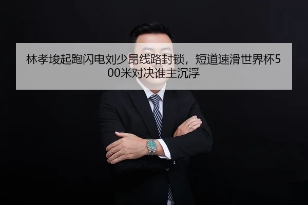 林孝埈起跑闪电刘少昂线路封锁，短道速滑世界杯500米对决谁主沉浮
