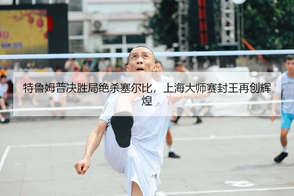 特鲁姆普决胜局绝杀塞尔比，上海大师赛封王再创辉煌